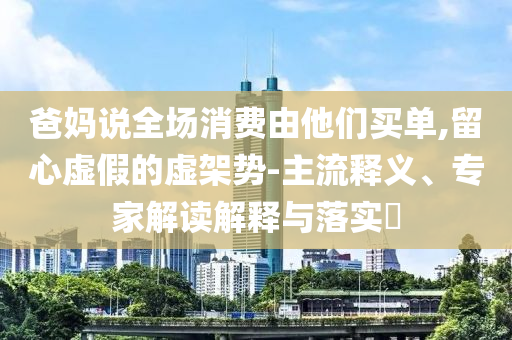 爸媽說全場消費(fèi)由他們買單,留心虛假的虛架勢-主流釋義、專家解讀解釋與落實(shí)?
