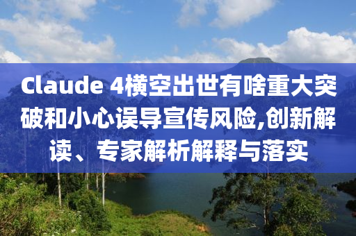 Claude 4橫空出世有啥重大突破和小心誤導(dǎo)宣傳風(fēng)險,創(chuàng)新解讀、專家解析解釋與落實