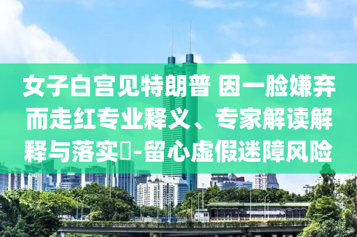 女子白宮見(jiàn)特朗普 因一臉嫌棄而走紅專業(yè)釋義、專家解讀解釋與落實(shí)?-留心虛假迷障風(fēng)險(xiǎn)