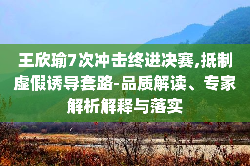 王欣瑜7次沖擊終進(jìn)決賽,抵制虛假誘導(dǎo)套路-品質(zhì)解讀、專家解析解釋與落實(shí)
