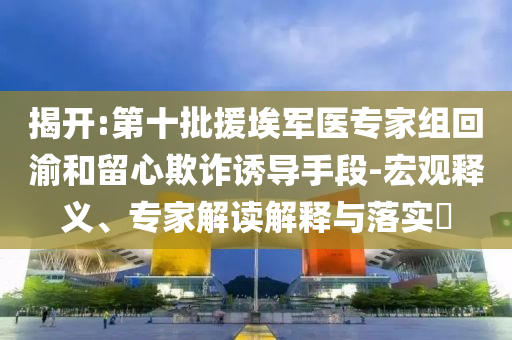 揭開:第十批援埃軍醫(yī)專家組回渝和留心欺詐誘導(dǎo)手段-宏觀釋義、專家解讀解釋與落實(shí)?