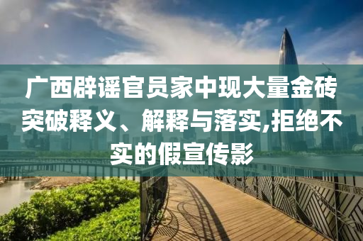 廣西辟謠官員家中現(xiàn)大量金磚突破釋義、解釋與落實,拒絕不實的假宣傳影