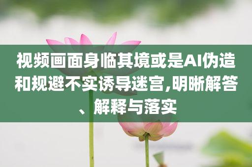 視頻畫面身臨其境或是AI偽造和規(guī)避不實誘導迷宮,明晰解答、解釋與落實