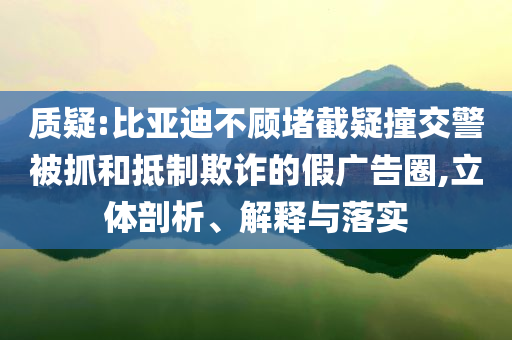 質(zhì)疑:比亞迪不顧堵截疑撞交警被抓和抵制欺詐的假?gòu)V告圈,立體剖析、解釋與落實(shí)