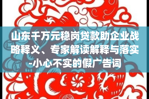 山東千萬元穩(wěn)崗貸款助企業(yè)戰(zhàn)略釋義、專家解讀解釋與落實(shí)-小心不實(shí)的假廣告詞