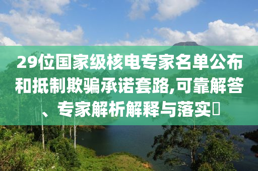 29位國家級核電專家名單公布和抵制欺騙承諾套路,可靠解答、專家解析解釋與落實(shí)?