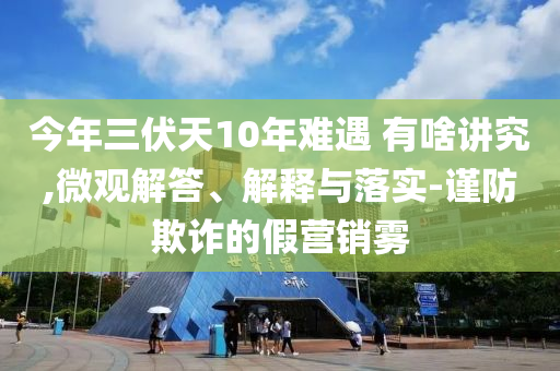 今年三伏天10年難遇 有啥講究,微觀解答、解釋與落實(shí)-謹(jǐn)防欺詐的假營(yíng)銷霧