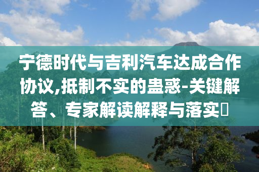 寧德時代與吉利汽車達成合作協(xié)議,抵制不實的蠱惑-關(guān)鍵解答、專家解讀解釋與落實?