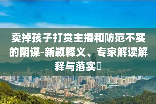 賣掉孩子打賞主播和防范不實的陰謀-新穎釋義、專家解讀解釋與落實?