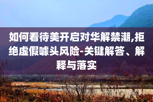 如何看待美開啟對華解禁潮,拒絕虛假噱頭風(fēng)險-關(guān)鍵解答、解釋與落實