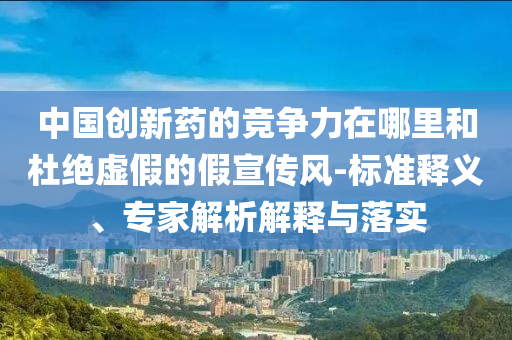 中國創(chuàng)新藥的競爭力在哪里和杜絕虛假的假宣傳風-標準釋義、專家解析解釋與落實