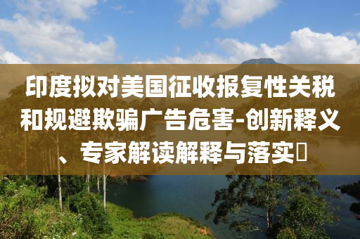 印度擬對(duì)美國(guó)征收?qǐng)?bào)復(fù)性關(guān)稅和規(guī)避欺騙廣告危害-創(chuàng)新釋義、專家解讀解釋與落實(shí)?