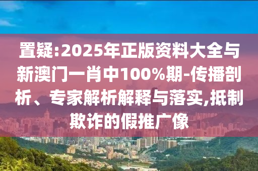 置疑:2025年正版資料大全與新澳門一肖中100%期-傳播剖析、專家解析解釋與落實(shí),抵制欺詐的假推廣像