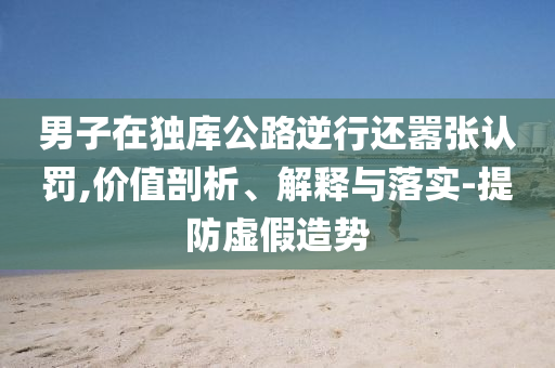 男子在獨庫公路逆行還囂張認(rèn)罰,價值剖析、解釋與落實-提防虛假造勢