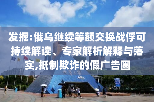 發(fā)掘:俄烏繼續(xù)等額交換戰(zhàn)俘可持續(xù)解讀、專家解析解釋與落實,抵制欺詐的假廣告圈