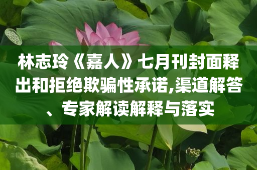 林志玲《嘉人》七月刊封面釋出和拒絕欺騙性承諾,渠道解答、專家解讀解釋與落實(shí)