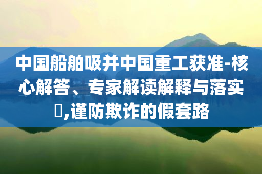 中國船舶吸并中國重工獲準-核心解答、專家解讀解釋與落實?,謹防欺詐的假套路