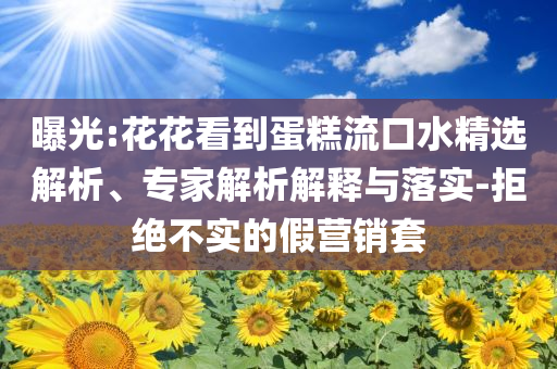曝光:花花看到蛋糕流口水精選解析、專家解析解釋與落實-拒絕不實的假營銷套