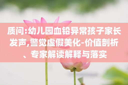 質問:幼兒園血鉛異常孩子家長發(fā)聲,警覺虛假美化-價值剖析、專家解讀解釋與落實