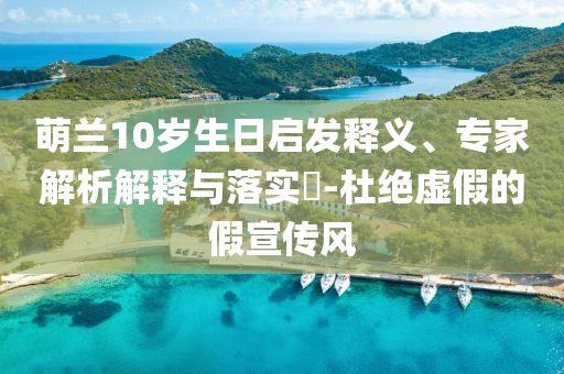 萌蘭10歲生日啟發(fā)釋義、專家解析解釋與落實?-杜絕虛假的假宣傳風