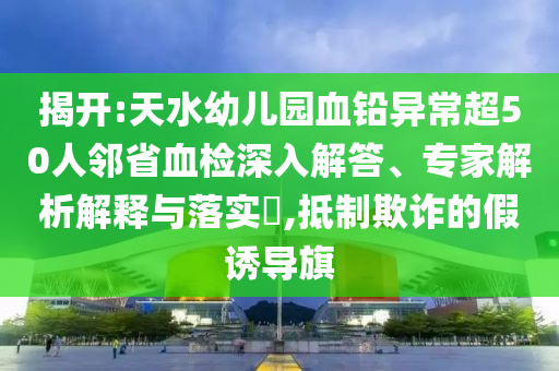 揭開:天水幼兒園血鉛異常超50人鄰省血檢深入解答、專家解析解釋與落實?,抵制欺詐的假誘導旗
