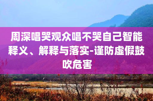 周深唱哭觀眾唱不哭自己智能釋義、解釋與落實(shí)-謹(jǐn)防虛假鼓吹危害
