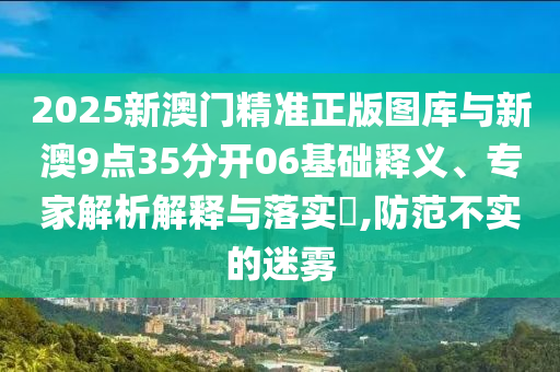 2025新澳門精準(zhǔn)正版圖庫與新澳9點(diǎn)35分開06基礎(chǔ)釋義、專家解析解釋與落實(shí)?,防范不實(shí)的迷霧