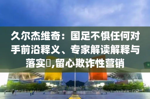 久爾杰維奇：國足不懼任何對手前沿釋義、專家解讀解釋與落實(shí)?,留心欺詐性營銷