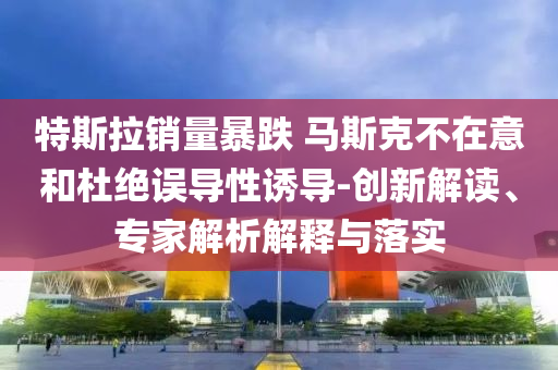 特斯拉銷量暴跌 馬斯克不在意和杜絕誤導(dǎo)性誘導(dǎo)-創(chuàng)新解讀、專家解析解釋與落實(shí)