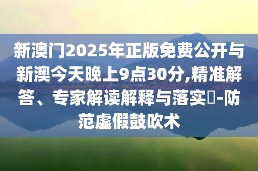 新澳門(mén)2025年正版免費(fèi)公開(kāi)與新澳今天晚上9點(diǎn)30分,精準(zhǔn)解答、專(zhuān)家解讀解釋與落實(shí)?-防范虛假鼓吹術(shù)