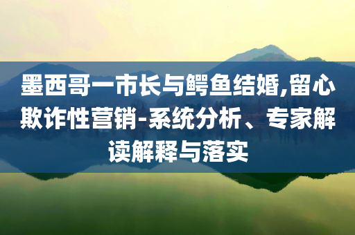 墨西哥一市長(zhǎng)與鱷魚(yú)結(jié)婚,留心欺詐性營(yíng)銷(xiāo)-系統(tǒng)分析、專(zhuān)家解讀解釋與落實(shí)