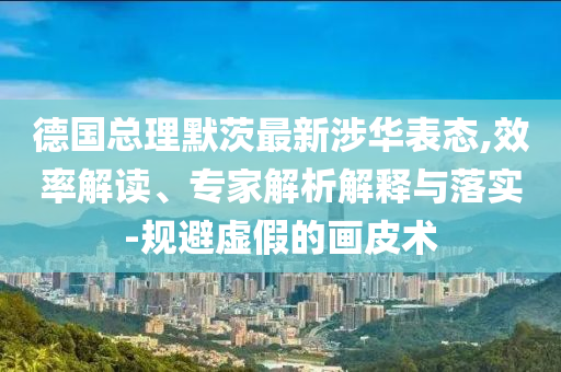 德國(guó)總理默茨最新涉華表態(tài),效率解讀、專(zhuān)家解析解釋與落實(shí)-規(guī)避虛假的畫(huà)皮術(shù)