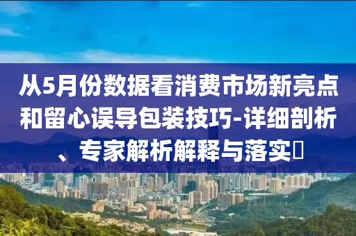 從5月份數(shù)據(jù)看消費(fèi)市場新亮點(diǎn)和留心誤導(dǎo)包裝技巧-詳細(xì)剖析、專家解析解釋與落實(shí)?