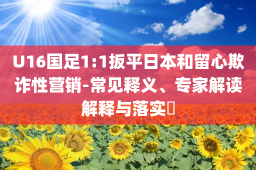 U16國(guó)足1:1扳平日本和留心欺詐性營(yíng)銷(xiāo)-常見(jiàn)釋義、專(zhuān)家解讀解釋與落實(shí)?