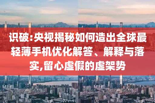 識(shí)破:央視揭秘如何造出全球最輕薄手機(jī)優(yōu)化解答、解釋與落實(shí),留心虛假的虛架勢(shì)
