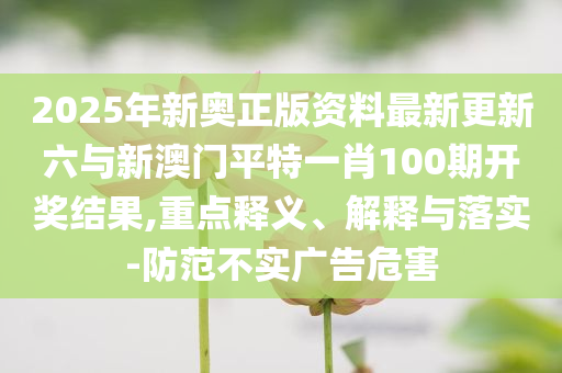 2025年新奧正版資料最新更新六與新澳門平特一肖100期開(kāi)獎(jiǎng)結(jié)果,重點(diǎn)釋義、解釋與落實(shí)-防范不實(shí)廣告危害