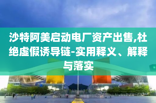 沙特阿美啟動(dòng)電廠資產(chǎn)出售,杜絕虛假誘導(dǎo)鏈-實(shí)用釋義、解釋與落實(shí)