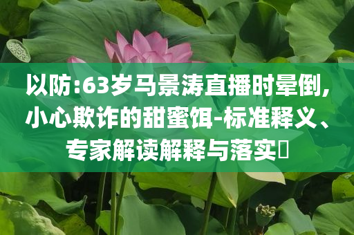 以防:63歲馬景濤直播時(shí)暈倒,小心欺詐的甜蜜餌-標(biāo)準(zhǔn)釋義、專家解讀解釋與落實(shí)?