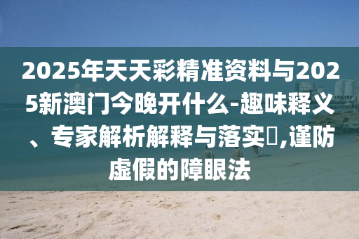 2025年天天彩精準(zhǔn)資料與2025新澳門(mén)今晚開(kāi)什么-趣味釋義、專家解析解釋與落實(shí)?,謹(jǐn)防虛假的障眼法