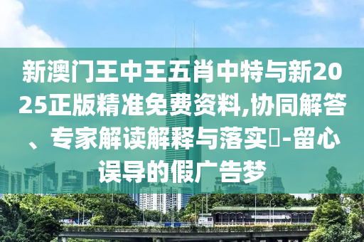 新澳門王中王五肖中特與新2025正版精準(zhǔn)免費資料,協(xié)同解答、專家解讀解釋與落實?-留心誤導(dǎo)的假廣告夢