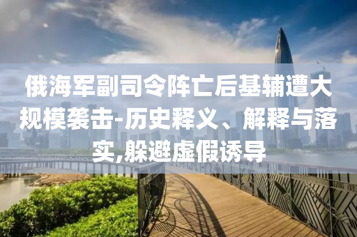 俄海軍副司令陣亡后基輔遭大規(guī)模襲擊-歷史釋義、解釋與落實,躲避虛假誘導