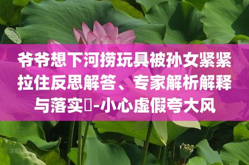 爺爺想下河撈玩具被孫女緊緊拉住反思解答、專家解析解釋與落實?-小心虛假夸大風