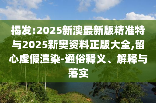 揭發(fā):2025新澳最新版精準特與2025新奧資料正版大全,留心虛假渲染-通俗釋義、解釋與落實