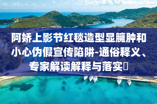 阿嬌上影節(jié)紅毯造型顯臃腫和小心偽假宣傳陷阱-通俗釋義、專家解讀解釋與落實(shí)?