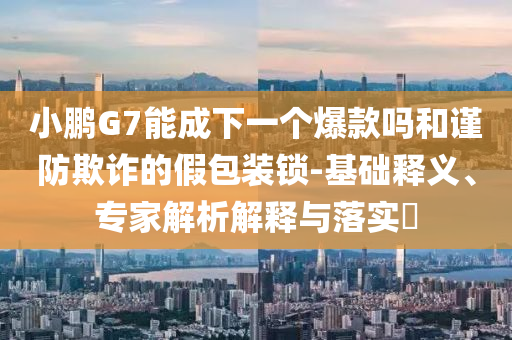 小鵬G7能成下一個爆款嗎和謹(jǐn)防欺詐的假包裝鎖-基礎(chǔ)釋義、專家解析解釋與落實?
