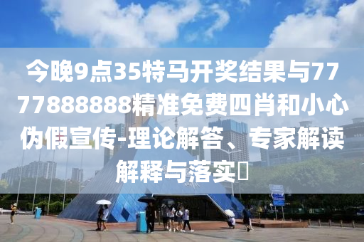 今晚9點35特馬開獎結(jié)果與7777888888精準免費四肖和小心偽假宣傳-理論解答、專家解讀解釋與落實?