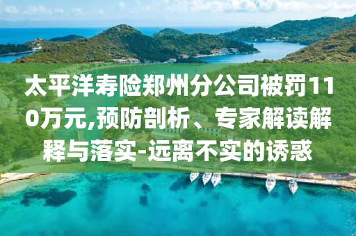 太平洋壽險鄭州分公司被罰110萬元,預(yù)防剖析、專家解讀解釋與落實(shí)-遠(yuǎn)離不實(shí)的誘惑