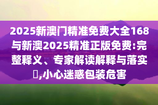 2025新澳門精準(zhǔn)免費(fèi)大全168與新澳2025精準(zhǔn)正版免費(fèi):完整釋義、專家解讀解釋與落實(shí)?,小心迷惑包裝危害