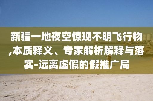 新疆一地夜空驚現(xiàn)不明飛行物,本質(zhì)釋義、專家解析解釋與落實(shí)-遠(yuǎn)離虛假的假推廣局