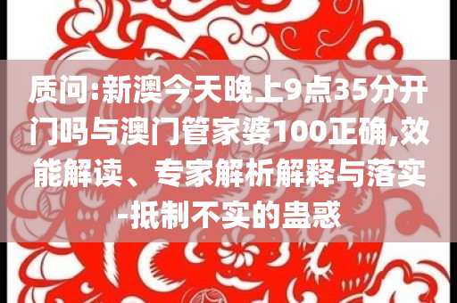 質問:新澳今天晚上9點35分開門嗎與澳門管家婆100正確,效能解讀、專家解析解釋與落實-抵制不實的蠱惑
